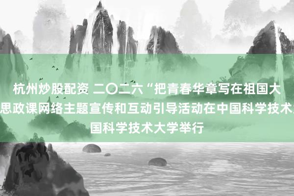 杭州炒股配资 二〇二六“把青春华章写在祖国大地上”大思政课网络主题宣传和互动引导活动在中国科学技术大学举行