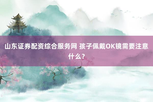 山东证券配资综合服务网 孩子佩戴OK镜需要注意什么？