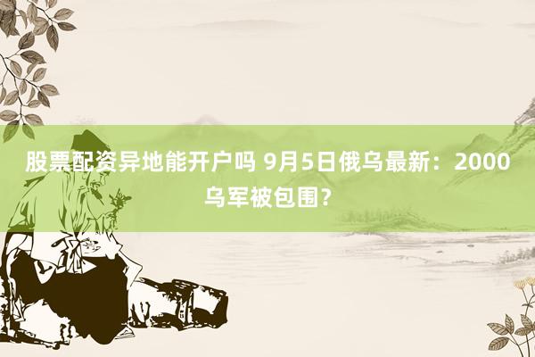 股票配资异地能开户吗 9月5日俄乌最新：2000乌军被包围？