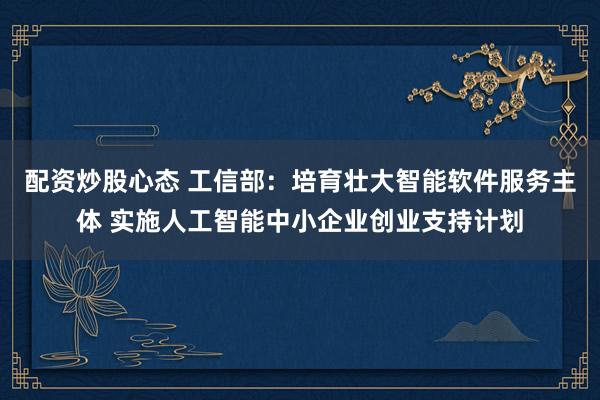 配资炒股心态 工信部：培育壮大智能软件服务主体 实施人工智能中小企业创业支持计划