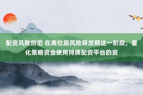 配资风险防范 在高位股风险释放期这一阶段，量化策略资金使用持牌配资平台的资
