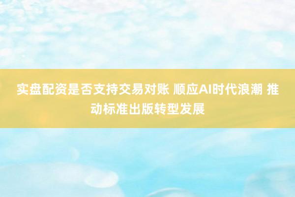 实盘配资是否支持交易对账 顺应AI时代浪潮 推动标准出版转型发展