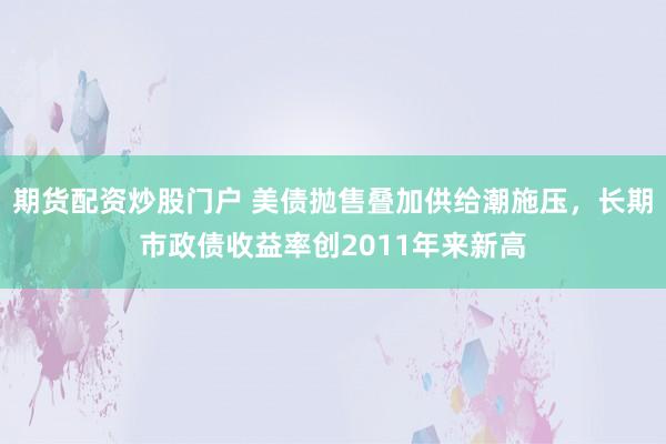 期货配资炒股门户 美债抛售叠加供给潮施压，长期市政债收益率创2011年来新高