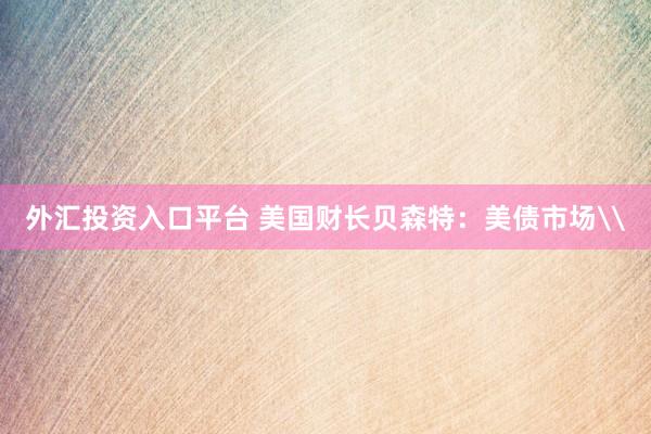 外汇投资入口平台 美国财长贝森特：美债市场\