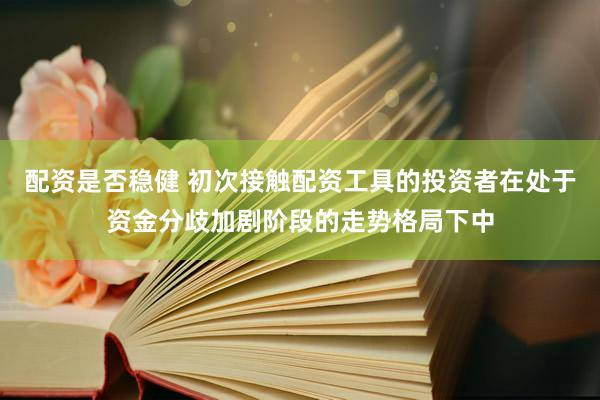 配资是否稳健 初次接触配资工具的投资者在处于资金分歧加剧阶段的走势格局下中