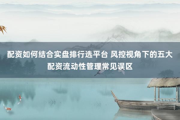 配资如何结合实盘排行选平台 风控视角下的五大配资流动性管理常见误区