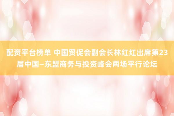 配资平台榜单 中国贸促会副会长林红红出席第23届中国—东盟商务与投资峰会两场平行论坛