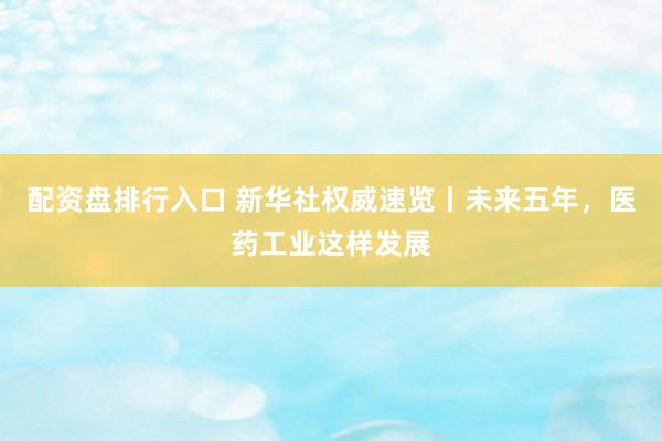 配资盘排行入口 新华社权威速览丨未来五年，医药工业这样发展