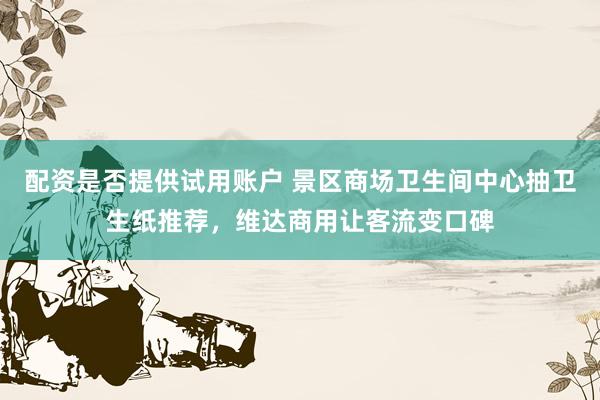 配资是否提供试用账户 景区商场卫生间中心抽卫生纸推荐，维达商用让客流变口碑