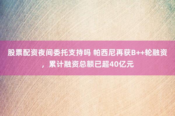 股票配资夜间委托支持吗 帕西尼再获B++轮融资，累计融资总额已超40亿元