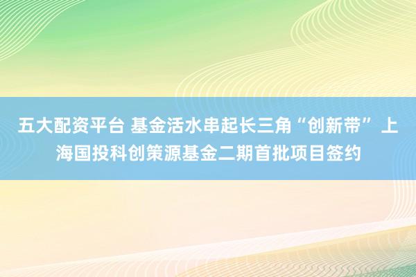 五大配资平台 基金活水串起长三角“创新带” 上海国投科创策源基金二期首批项目签约