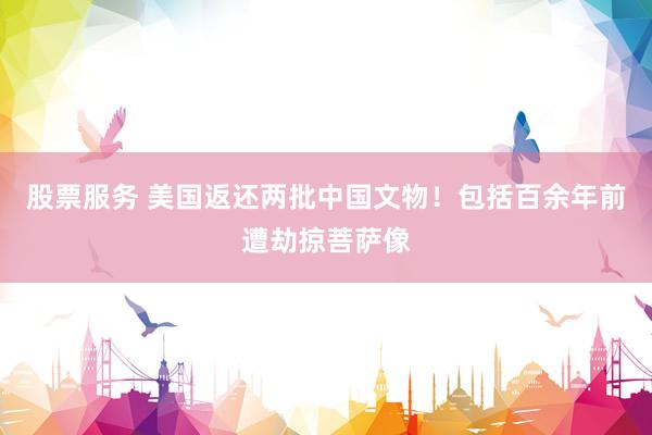 股票服务 美国返还两批中国文物！包括百余年前遭劫掠菩萨像
