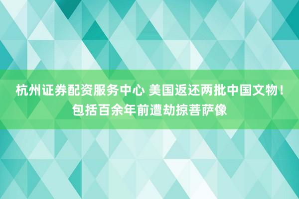 杭州证券配资服务中心 美国返还两批中国文物！包括百余年前遭劫掠菩萨像