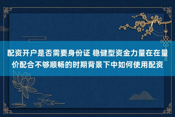 配资开户是否需要身份证 稳健型资金力量在在量价配合不够顺畅的时期背景下中如何使用配资