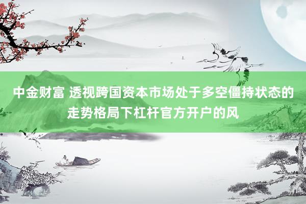 中金财富 透视跨国资本市场处于多空僵持状态的走势格局下杠杆官方开户的风