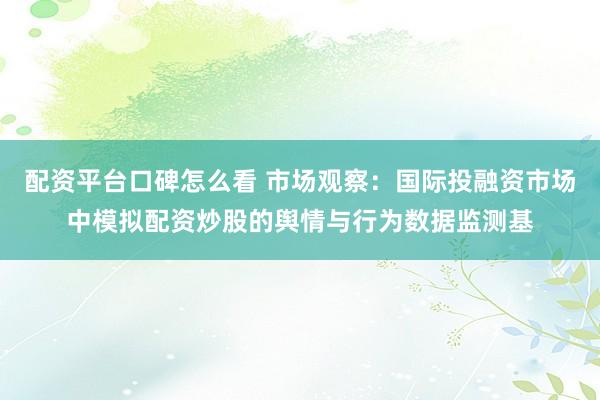 配资平台口碑怎么看 市场观察：国际投融资市场中模拟配资炒股的舆情与行为数据监测基