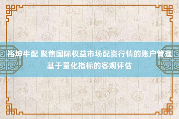 裕坤牛配 聚焦国际权益市场配资行情的账户管理基于量化指标的客观评估