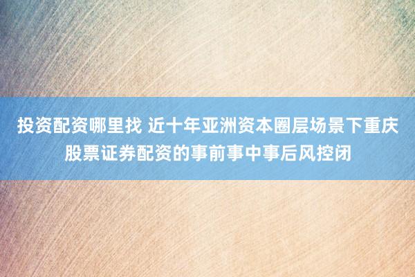 投资配资哪里找 近十年亚洲资本圈层场景下重庆股票证券配资的事前事中事后风控闭