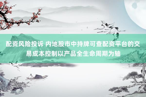 配资风险投诉 内地股市中持牌可查配资平台的交易成本控制以产品全生命周期为轴