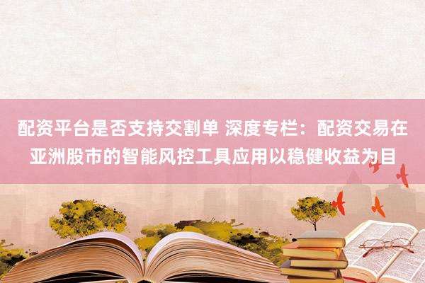 配资平台是否支持交割单 深度专栏：配资交易在亚洲股市的智能风控工具应用以稳健收益为目