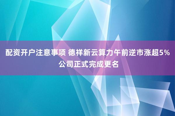 配资开户注意事项 德祥新云算力午前逆市涨超5% 公司正式完成更名