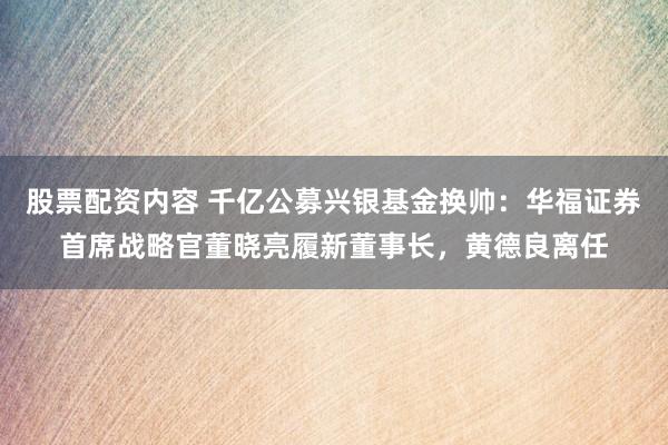 股票配资内容 千亿公募兴银基金换帅：华福证券首席战略官董晓亮履新董事长，黄德良离任