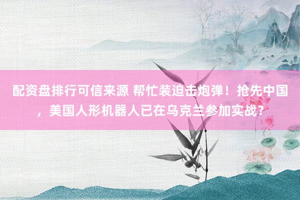 配资盘排行可信来源 帮忙装迫击炮弹！抢先中国，美国人形机器人已在乌克兰参加实战？