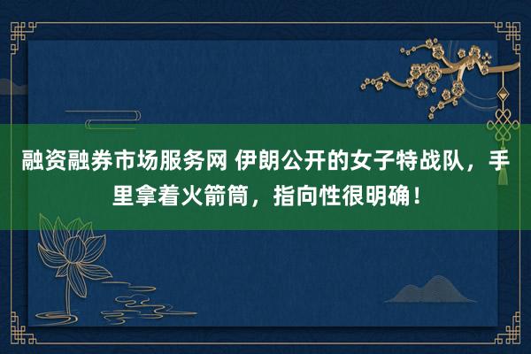 融资融券市场服务网 伊朗公开的女子特战队，手里拿着火箭筒，指向性很明确！