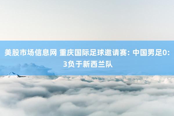 美股市场信息网 重庆国际足球邀请赛: 中国男足0: 3负于新西兰队