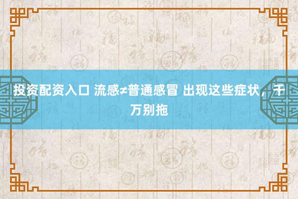投资配资入口 流感≠普通感冒 出现这些症状，千万别拖