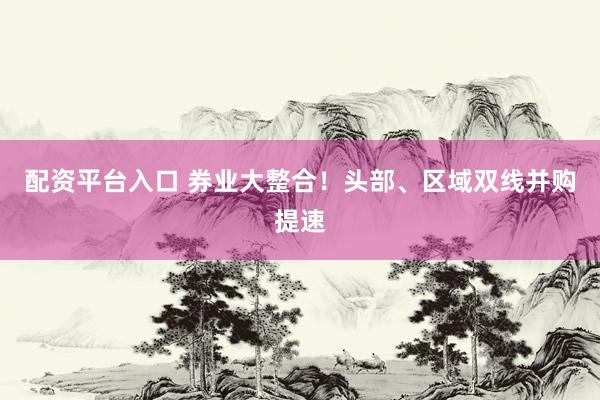 配资平台入口 券业大整合！头部、区域双线并购提速