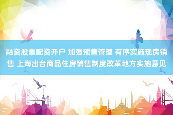 融资股票配资开户 加强预售管理 有序实施现房销售 上海出台商品住房销售制度改革地方实施意见