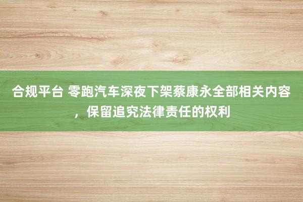 合规平台 零跑汽车深夜下架蔡康永全部相关内容，保留追究法律责任的权利