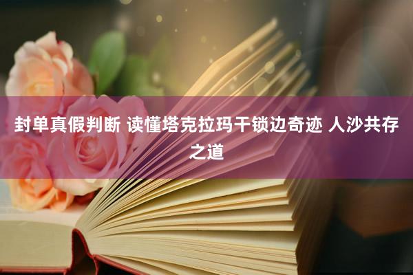 封单真假判断 读懂塔克拉玛干锁边奇迹 人沙共存之道