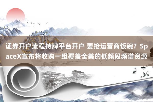 证券开户流程持牌平台开户 要抢运营商饭碗？SpaceX宣布将收购一组覆盖全美的低频段频谱资源