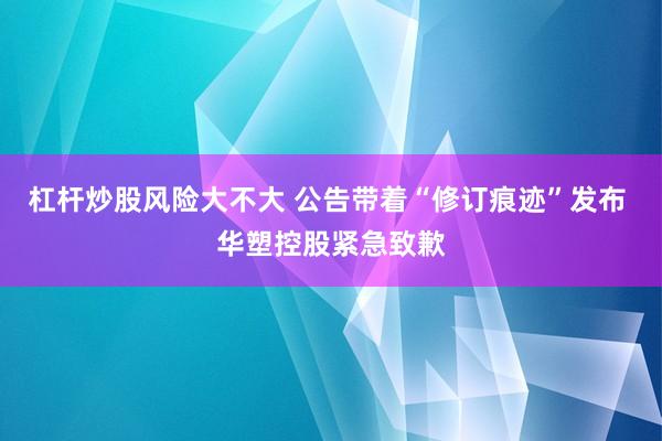 杠杆炒股风险大不大 公告带着“修订痕迹”发布 华塑控股紧急致歉