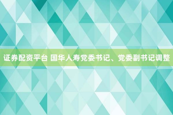 证券配资平台 国华人寿党委书记、党委副书记调整