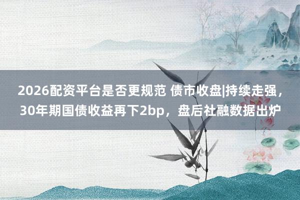 2026配资平台是否更规范 债市收盘|持续走强，30年期国债收益再下2bp，盘后社融数据出炉