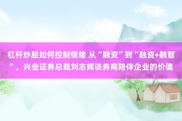 杠杆炒股如何控制情绪 从“融资”到“融资+融智”，兴业证券总裁刘志辉谈券商陪伴企业的价值