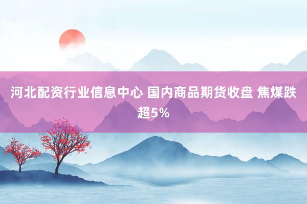 河北配资行业信息中心 国内商品期货收盘 焦煤跌超5%