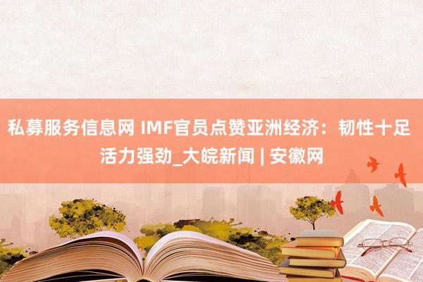 私募服务信息网 IMF官员点赞亚洲经济：韧性十足 活力强劲_大皖新闻 | 安徽网
