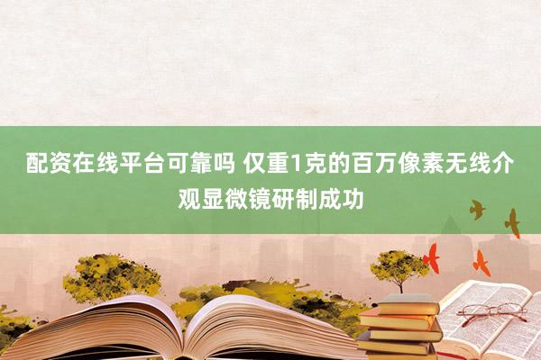 配资在线平台可靠吗 仅重1克的百万像素无线介观显微镜研制成功