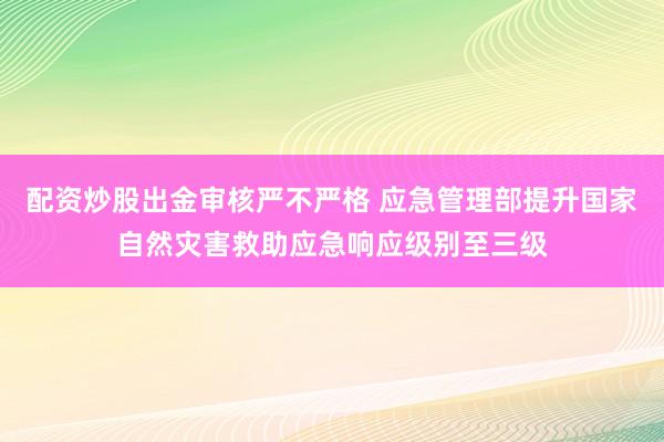 配资炒股出金审核严不严格 应急管理部提升国家自然灾害救助应急响应级别至三级