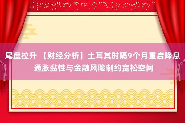 尾盘拉升 【财经分析】土耳其时隔9个月重启降息 通胀黏性与金融风险制约宽松空间