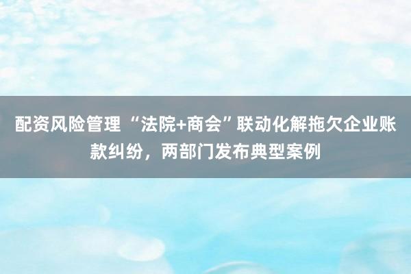 配资风险管理 “法院+商会”联动化解拖欠企业账款纠纷，两部门发布典型案例