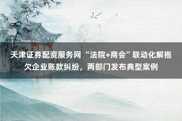 天津证券配资服务网 “法院+商会”联动化解拖欠企业账款纠纷，两部门发布典型案例