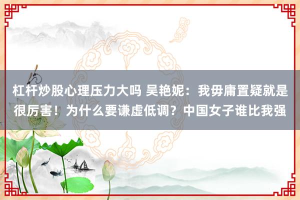 杠杆炒股心理压力大吗 吴艳妮：我毋庸置疑就是很厉害！为什么要谦虚低调？中国女子谁比我强