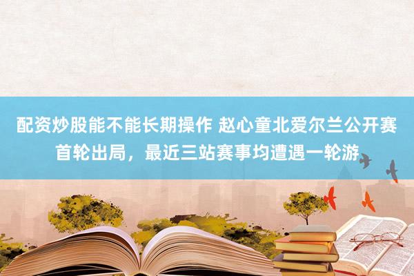 配资炒股能不能长期操作 赵心童北爱尔兰公开赛首轮出局，最近三站赛事均遭遇一轮游