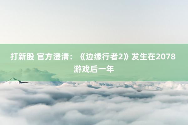 打新股 官方澄清：《边缘行者2》发生在2078 游戏后一年