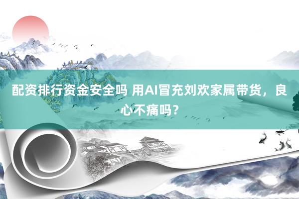 配资排行资金安全吗 用AI冒充刘欢家属带货，良心不痛吗？